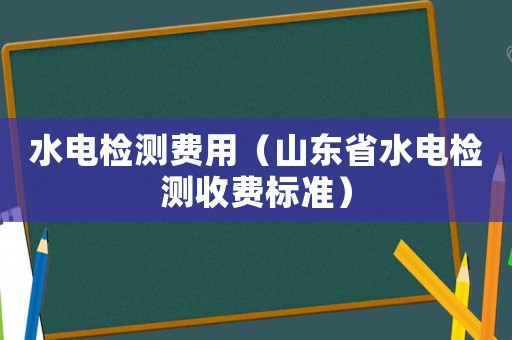 水電檢測(cè)費(fèi)用（山東省水電檢測(cè)收費(fèi)標(biāo)準(zhǔn)）