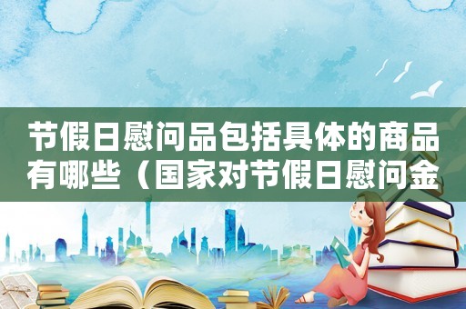 節(jié)假日慰問(wèn)品包括具體的商品有哪些（國(guó)家對(duì)節(jié)假日慰問(wèn)金標(biāo)準(zhǔn)的規(guī)定）