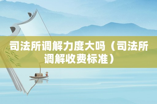 司法所調(diào)解力度大嗎（司法所調(diào)解收費標準）