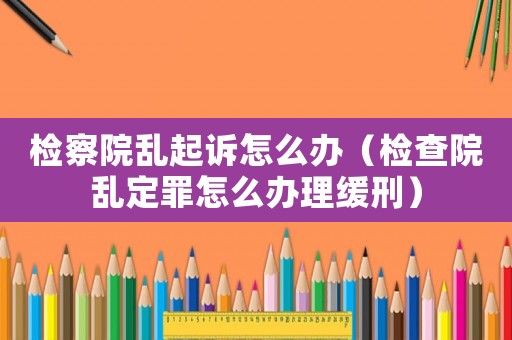 檢察院亂起訴怎么辦（檢查院亂定罪怎么辦理緩刑）