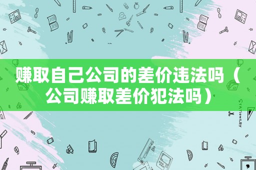 賺取自己公司的差價違法嗎（公司賺取差價犯法嗎）