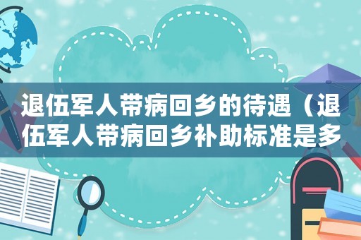 退伍軍人帶病回鄉(xiāng)的待遇（退伍軍人帶病回鄉(xiāng)補助標準是多少）