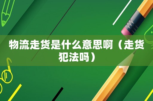 物流走貨是什么意思啊（走貨犯法嗎）