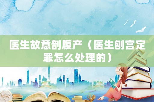 醫(yī)生故意剖腹產(chǎn)（醫(yī)生刨宮定罪怎么處理的）