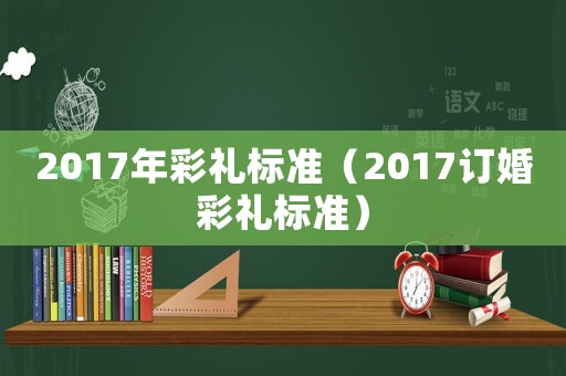 2017年彩禮標準（2017訂婚彩禮標準）