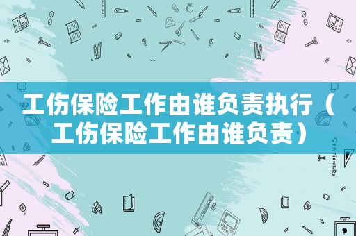工傷保險工作由誰負責(zé)執(zhí)行（工傷保險工作由誰負責(zé)）