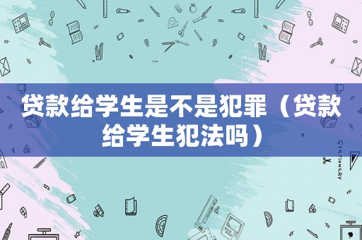 貸款給學(xué)生是不是犯罪（貸款給學(xué)生犯法嗎）