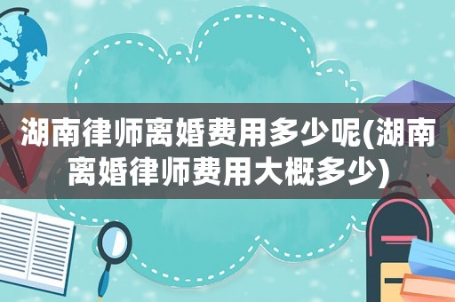 湖南律師離婚費(fèi)用多少呢(湖南離婚律師費(fèi)用大概多少)