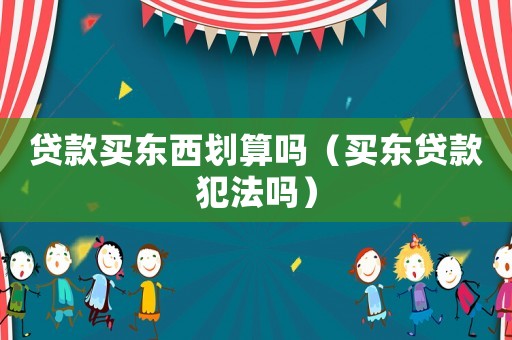 貸款買(mǎi)東西劃算嗎（買(mǎi)東貸款犯法嗎）