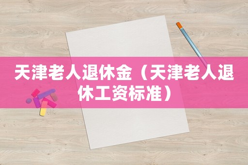 天津老人退休金（天津老人退休工資標(biāo)準(zhǔn)）