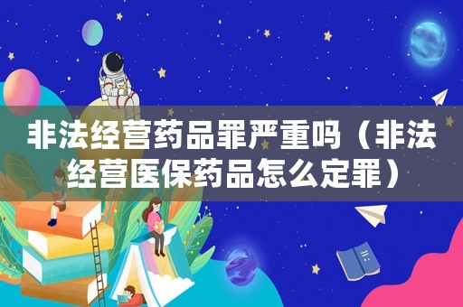 非法經(jīng)營藥品罪嚴(yán)重嗎（非法經(jīng)營醫(yī)保藥品怎么定罪）