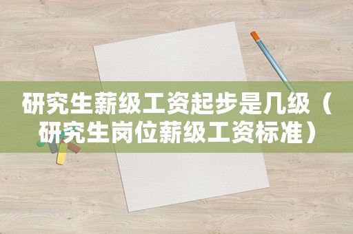 研究生薪級(jí)工資起步是幾級(jí)（研究生崗位薪級(jí)工資標(biāo)準(zhǔn)）