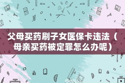 父母買藥刷子女醫(yī)保卡違法（母親買藥被定罪怎么辦呢）