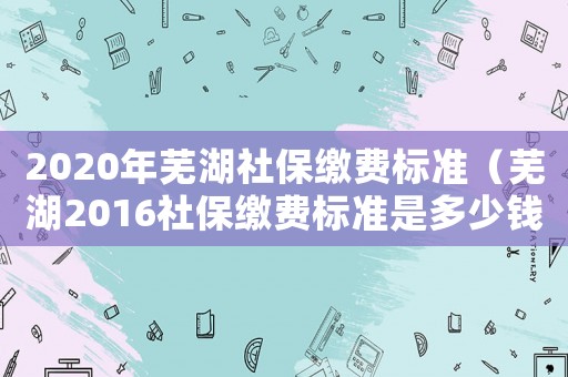 2020年蕪湖社保繳費(fèi)標(biāo)準(zhǔn)（蕪湖2016社保繳費(fèi)標(biāo)準(zhǔn)是多少錢）