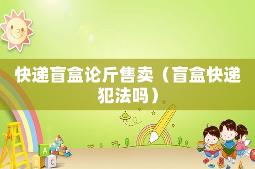快遞盲盒論斤售賣（盲盒快遞犯法嗎）