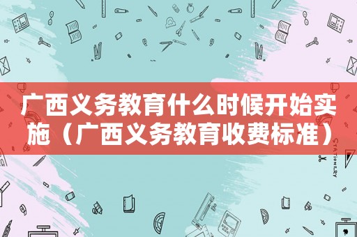 廣西義務(wù)教育什么時(shí)候開(kāi)始實(shí)施（廣西義務(wù)教育收費(fèi)標(biāo)準(zhǔn)）