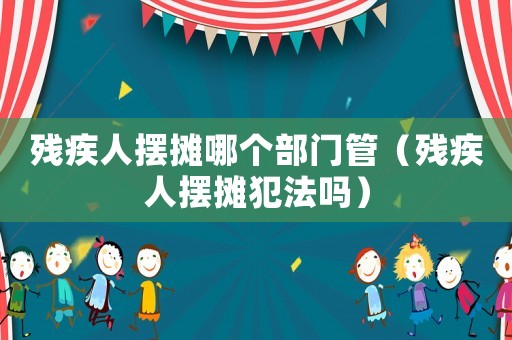 殘疾人擺攤哪個(gè)部門(mén)管（殘疾人擺攤犯法嗎）