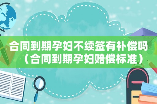 合同到期孕婦不續(xù)簽有補(bǔ)償嗎（合同到期孕婦賠償標(biāo)準(zhǔn)）