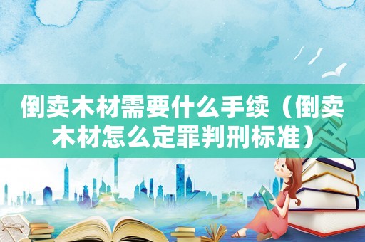 倒賣木材需要什么手續(xù)（倒賣木材怎么定罪判刑標(biāo)準(zhǔn)）