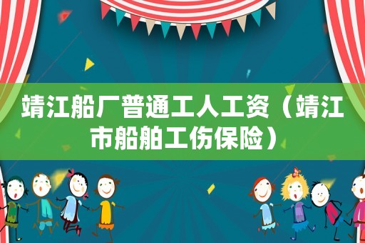 靖江船廠普通工人工資（靖江市船舶工傷保險）