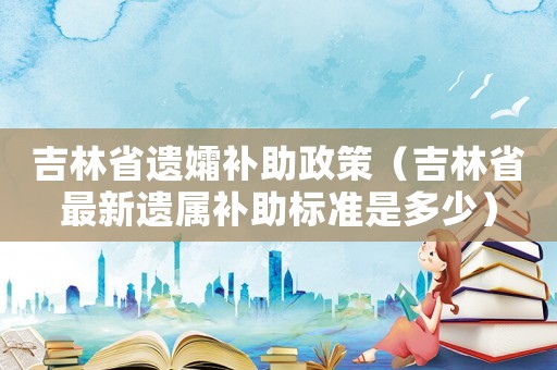 吉林省遺孀補(bǔ)助政策（吉林省最新遺屬補(bǔ)助標(biāo)準(zhǔn)是多少）
