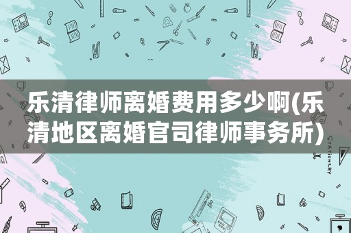 樂清律師離婚費用多少啊(樂清地區(qū)離婚官司律師事務(wù)所)