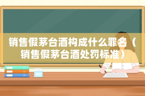 銷售假茅臺酒構(gòu)成什么罪名（銷售假茅臺酒處罰標(biāo)準(zhǔn)）