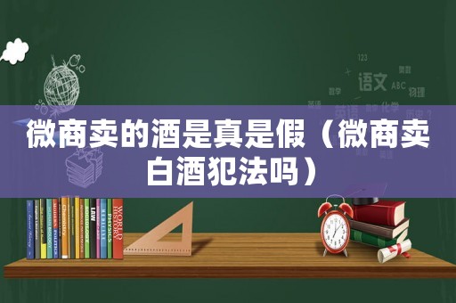微商賣的酒是真是假（微商賣白酒犯法嗎）