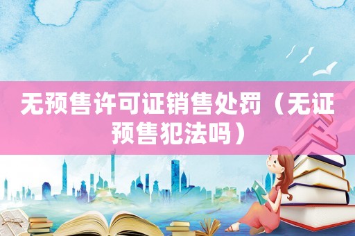 無(wú)預(yù)售許可證銷(xiāo)售處罰（無(wú)證預(yù)售犯法嗎）