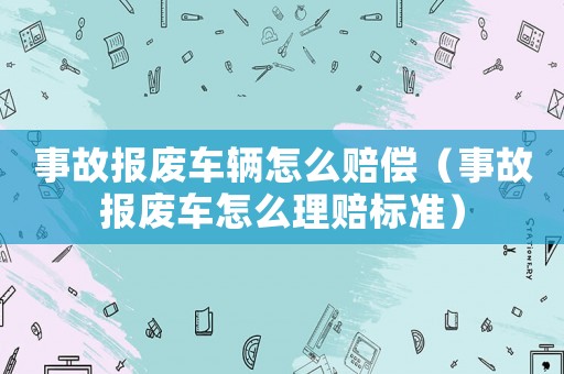 事故報(bào)廢車輛怎么賠償（事故報(bào)廢車怎么理賠標(biāo)準(zhǔn)）