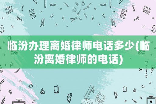 臨汾辦理離婚律師電話(huà)多少(臨汾離婚律師的電話(huà))