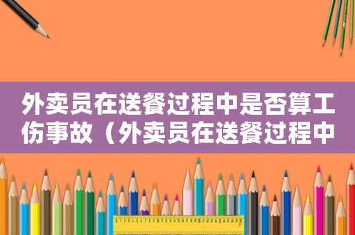 外賣員在送餐過程中是否算工傷事故（外賣員在送餐過程中是否算工傷）
