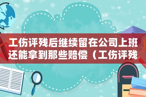 工傷評(píng)殘后繼續(xù)留在公司上班還能拿到那些賠償（工傷評(píng)殘以后離開原單位）