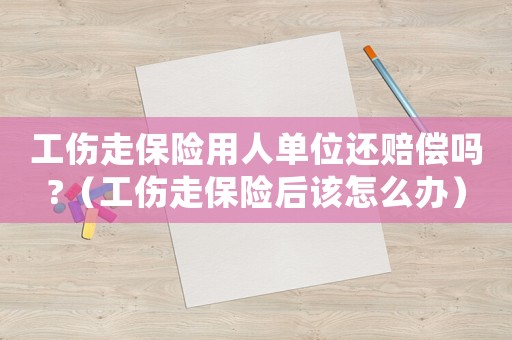 工傷走保險(xiǎn)用人單位還賠償嗎?（工傷走保險(xiǎn)后該怎么辦）