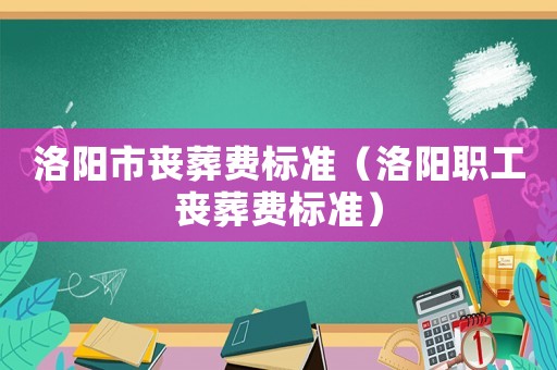 洛陽(yáng)市喪葬費(fèi)標(biāo)準(zhǔn)（洛陽(yáng)職工喪葬費(fèi)標(biāo)準(zhǔn)）
