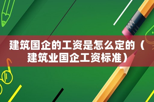 建筑國企的工資是怎么定的（建筑業(yè)國企工資標(biāo)準(zhǔn)）
