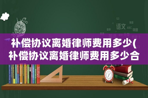 補償協(xié)議離婚律師費用多少(補償協(xié)議離婚律師費用多少合適)