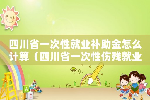 四川省一次性就業(yè)補助金怎么計算（四川省一次性傷殘就業(yè)補助金標準）
