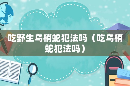 吃野生烏梢蛇犯法嗎（吃烏梢蛇犯法嗎）