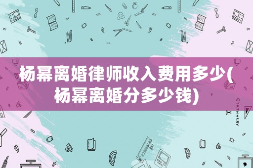 楊冪離婚律師收入費(fèi)用多少(楊冪離婚分多少錢)