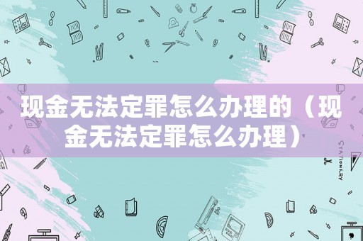 現(xiàn)金無法定罪怎么辦理的（現(xiàn)金無法定罪怎么辦理）
