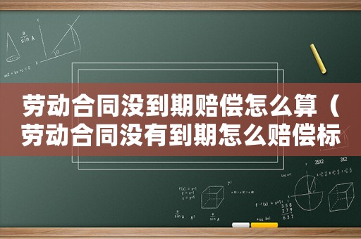 勞動合同沒到期賠償怎么算（勞動合同沒有到期怎么賠償標準）