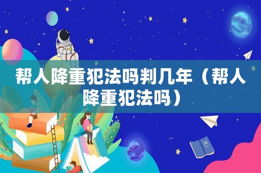 幫人降重犯法嗎判幾年（幫人降重犯法嗎）