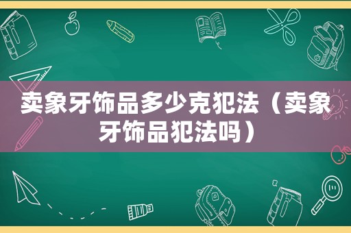 賣(mài)象牙飾品多少克犯法（賣(mài)象牙飾品犯法嗎）
