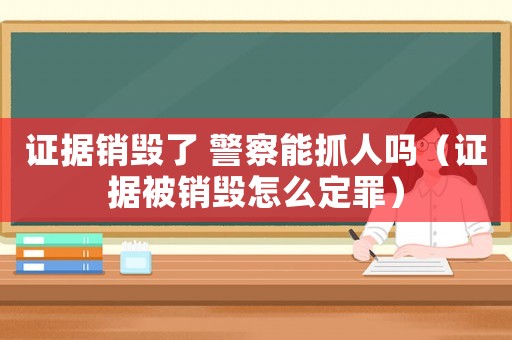 證據(jù)銷毀了 警察能抓人嗎（證據(jù)被銷毀怎么定罪）