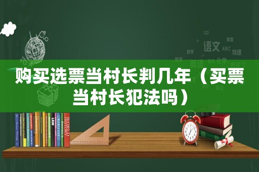 購買選票當(dāng)村長判幾年（買票當(dāng)村長犯法嗎）
