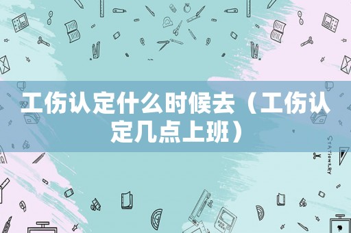 工傷認(rèn)定什么時候去（工傷認(rèn)定幾點(diǎn)上班）