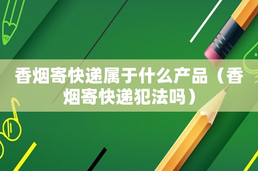 香煙寄快遞屬于什么產(chǎn)品（香煙寄快遞犯法嗎）