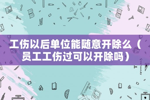 工傷以后單位能隨意開除么（員工工傷過可以開除嗎）