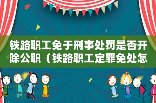 鐵路職工免于刑事處罰是否開(kāi)除公職（鐵路職工定罪免處怎么處分）